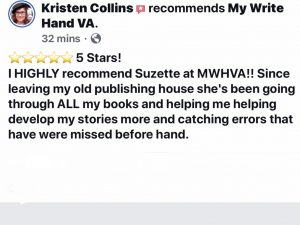 Author Kristen Collins recommends My Write Hand VA with a 5 star review, saying "I highly recommend Suzette at MWHVA!! Since leaving my old publishing house she's been going through all my books and helping me helping develop my stories more and catching errors that have were missed before hand."