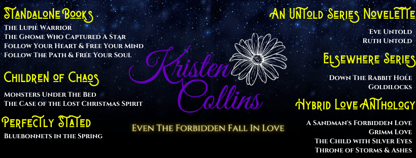 a list of Kristen Collins books on a black background with her name in the middle in purple script and a white outlined flower with her logo, "Even the Forbidden Fall In Love" below it.  Her Standalone Books are The Lupie Warrior, The Gnome Who Captured A Star, Follow Your Heart & Free Your Mind, Follow the Path & Free Your Soul;  Children of Chaos series- Monsters Under the Bed, The Case of the Lost Christmas Spirit; Perfectly Stated Series- Bluebonnets In The Spring; An Untold Series Novelette- Eve Untold, Ruth Untold; Elsewhere Series- Down The Rabbit Hole, Goldlilocks; Hybrid Love Anthology- A Sandman's Forbidden Love, Grimm Love, The Child With Silver Eyes, Throne of Storms and Ashes.